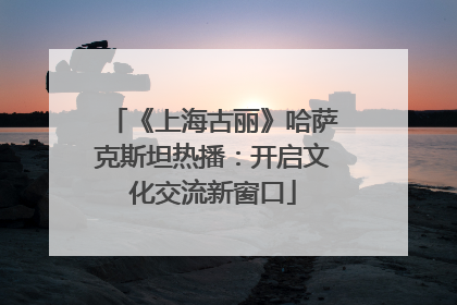 《上海古丽》哈萨克斯坦热播：开启文化交流新窗口