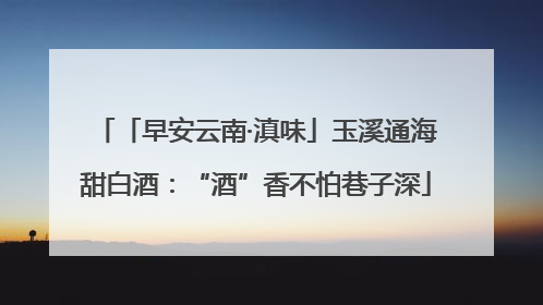「早安云南·滇味」玉溪通海甜白酒：“酒”香不怕巷子深