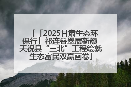 「2025甘肃生态环保行」祁连叠翠展新颜 天祝县“三北”工程绘就生态富民双赢画卷