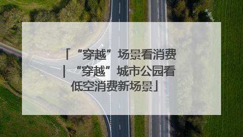 “穿越”场景看消费｜“穿越”城市公园看低空消费新场景