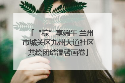 “粽”享端午 兰州市城关区九州大道社区共绘团结温馨画卷