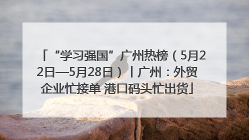 “学习强国”广州热榜（5月22日—5月28日）丨广州：外贸企业忙接单 港口码头忙出货