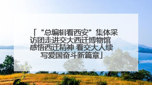 “总编辑看西安”集体采访团走进交大西迁博物馆 感悟西迁精神 看交大人续写爱国奋斗新篇章