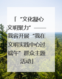 “文化凝心 文明聚力”——我省开展“我在文明实践中心过端午”群众主题活动