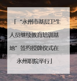 “永州市基层卫生人员继续教育培训基地”签约授牌仪式在永州职院举行