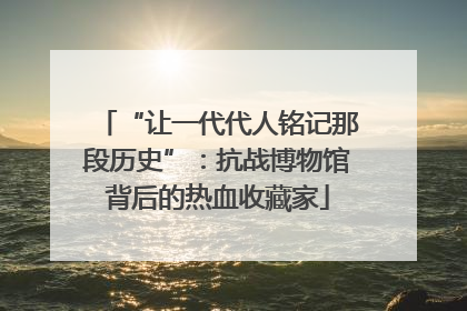 “让一代代人铭记那段历史”：抗战博物馆背后的热血收藏家