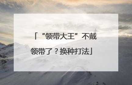 “领带大王”不戴领带了？换种打法