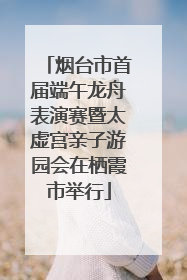 烟台市首届端午龙舟表演赛暨太虚宫亲子游园会在栖霞市举行