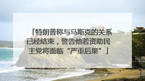 特朗普称与马斯克的关系已经结束，警告他若资助民主党将面临“严重后果”