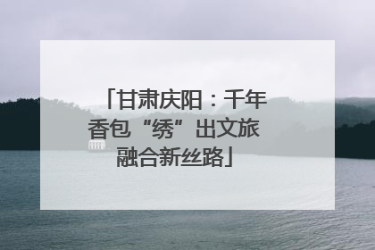 甘肃庆阳：千年香包“绣”出文旅融合新丝路
