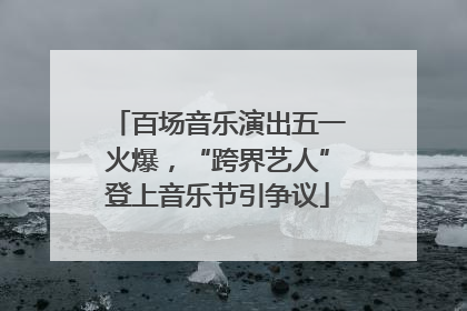 百场音乐演出五一火爆，“跨界艺人”登上音乐节引争议