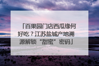 百果园门店西瓜缘何好吃？江苏盐城产地溯源解锁“甜蜜”密码