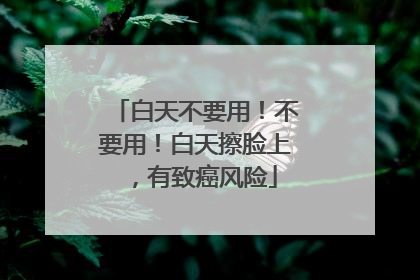 白天不要用！不要用！白天擦脸上，有致癌风险