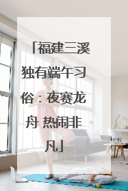 福建三溪独有端午习俗：夜赛龙舟 热闹非凡