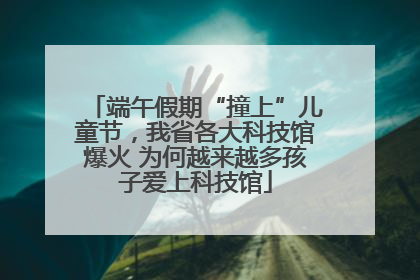 端午假期“撞上”儿童节，我省各大科技馆爆火 为何越来越多孩子爱上科技馆