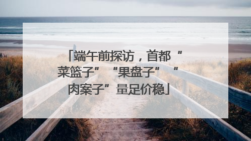 端午前探访，首都“菜篮子”“果盘子”“肉案子”量足价稳