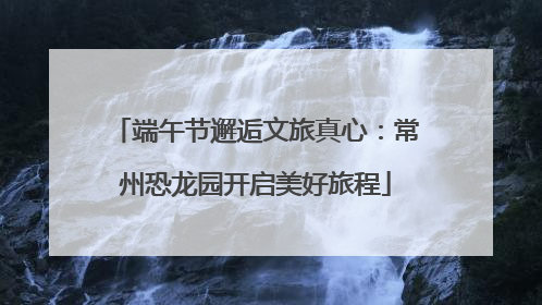 端午节邂逅文旅真心：常州恐龙园开启美好旅程