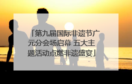 第九届国际非遗节广元分会场启幕 五大主题活动点燃非遗盛宴