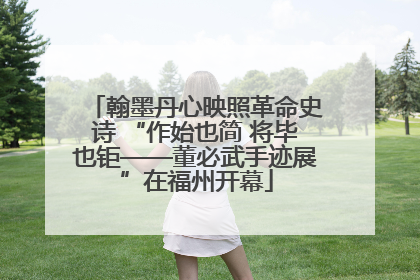 翰墨丹心映照革命史诗 “作始也简 将毕也钜——董必武手迹展”在福州开幕