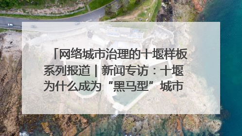 网络城市治理的十堰样板系列报道｜新闻专访：十堰为什么成为“黑马型”城市治理网络维度典型