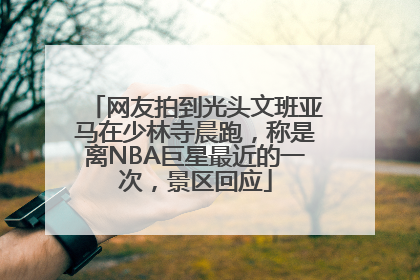 网友拍到光头文班亚马在少林寺晨跑，称是离NBA巨星最近的一次，景区回应