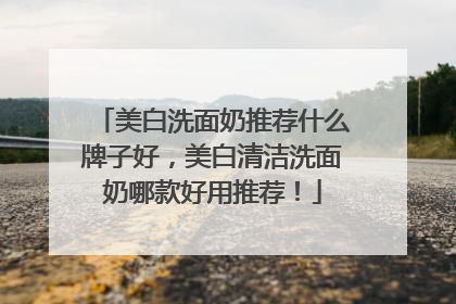 美白洗面奶推荐什么牌子好，美白清洁洗面奶哪款好用推荐！