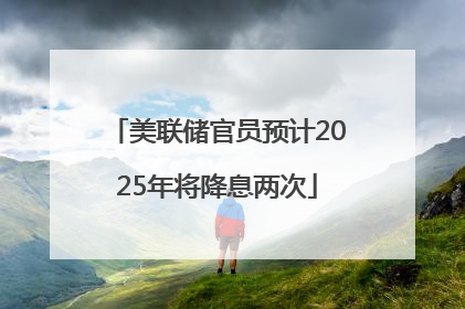 美联储官员预计2025年将降息两次
