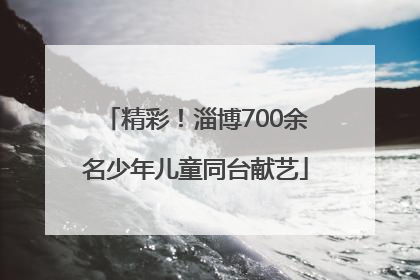 精彩！淄博700余名少年儿童同台献艺
