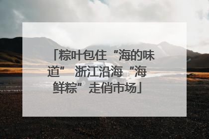 粽叶包住“海的味道” 浙江沿海“海鲜粽”走俏市场