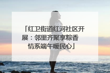 红卫街道红河社区开展：邻里齐聚享粽香 情系端午暖民心
