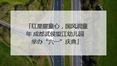 红星耀童心，国风润童年 成都武侯望江幼儿园举办“六一”庆典
