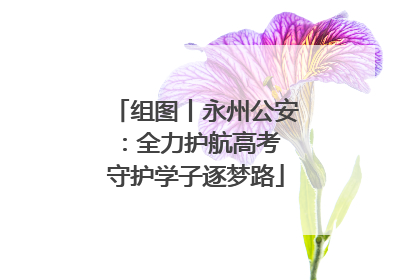 组图丨永州公安：全力护航高考 守护学子逐梦路