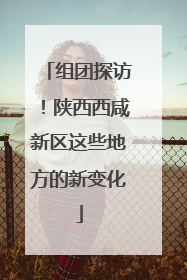 组团探访！陕西西咸新区这些地方的新变化
