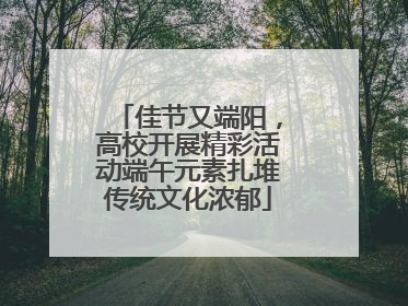 佳节又端阳，高校开展精彩活动端午元素扎堆传统文化浓郁