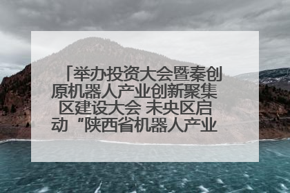 举办投资大会暨秦创原机器人产业创新聚集区建设大会 未央区启动“陕西省机器人产业聚集区”建设
