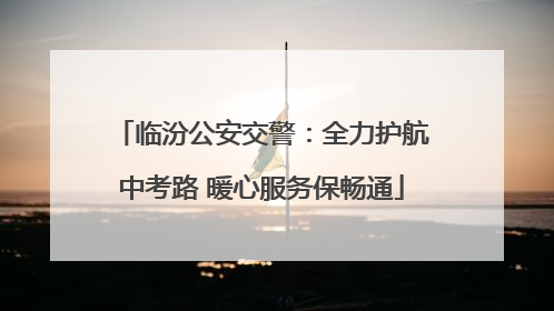 临汾公安交警：全力护航中考路 暖心服务保畅通