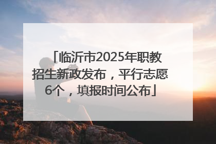 临沂市2025年职教招生新政发布，平行志愿6个，填报时间公布