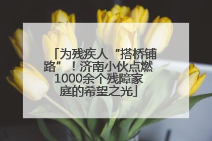 为残疾人“搭桥铺路”！济南小伙点燃1000余个残障家庭的希望之光