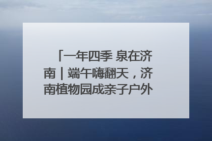 一年四季 泉在济南｜端午嗨翻天，济南植物园成亲子户外热门打卡地