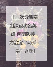 一次诊断牵出深藏功名英雄 两团队接力治愈“两弹一星”老兵