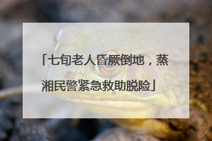 七旬老人昏厥倒地，蒸湘民警紧急救助脱险