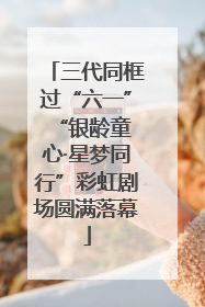 三代同框过“六一” “银龄童心·星梦同行”彩虹剧场圆满落幕