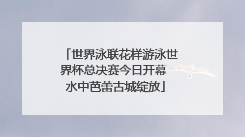 世界泳联花样游泳世界杯总决赛今日开幕 水中芭蕾古城绽放