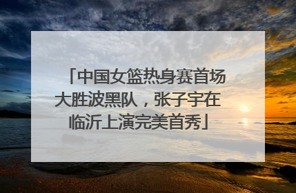 中国女篮热身赛首场大胜波黑队，张子宇在临沂上演完美首秀