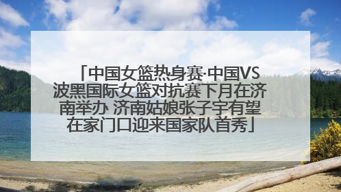中国女篮热身赛·中国VS波黑国际女篮对抗赛下月在济南举办 济南姑娘张子宇有望在家门口迎来国家队首秀