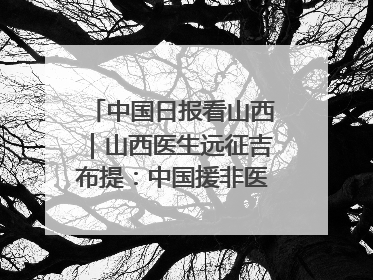 中国日报看山西｜山西医生远征吉布提：中国援非医疗队克服挑战救助非洲患者
