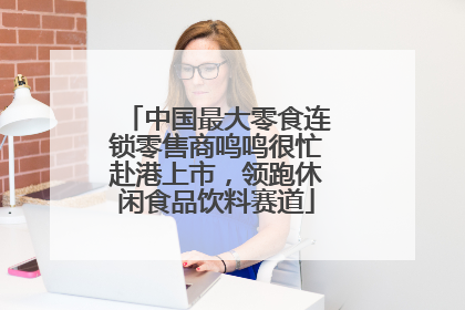 中国最大零食连锁零售商鸣鸣很忙赴港上市，领跑休闲食品饮料赛道