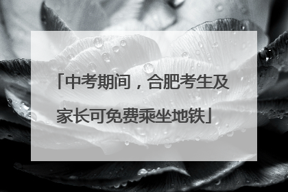 中考期间，合肥考生及家长可免费乘坐地铁