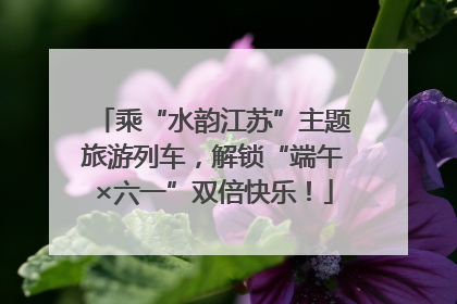 乘“水韵江苏”主题旅游列车，解锁“端午×六一”双倍快乐！
