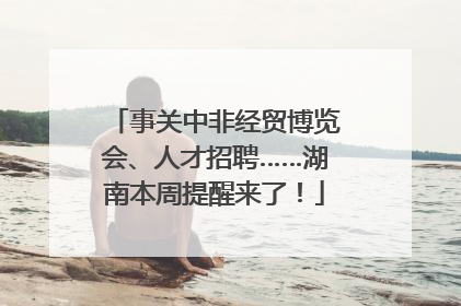 事关中非经贸博览会、人才招聘……湖南本周提醒来了！